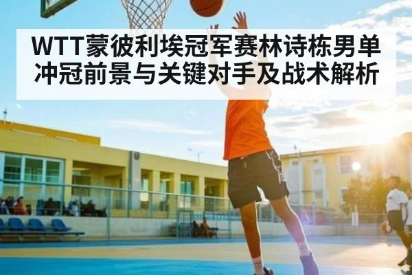 WTT蒙彼利埃冠军赛林诗栋男单冲冠前景与关键对手及战术解析