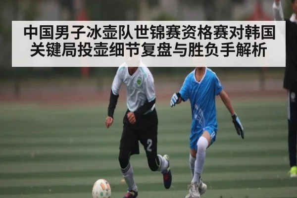 中国男子冰壶队世锦赛资格赛对韩国关键局投壶细节复盘与胜负手解析